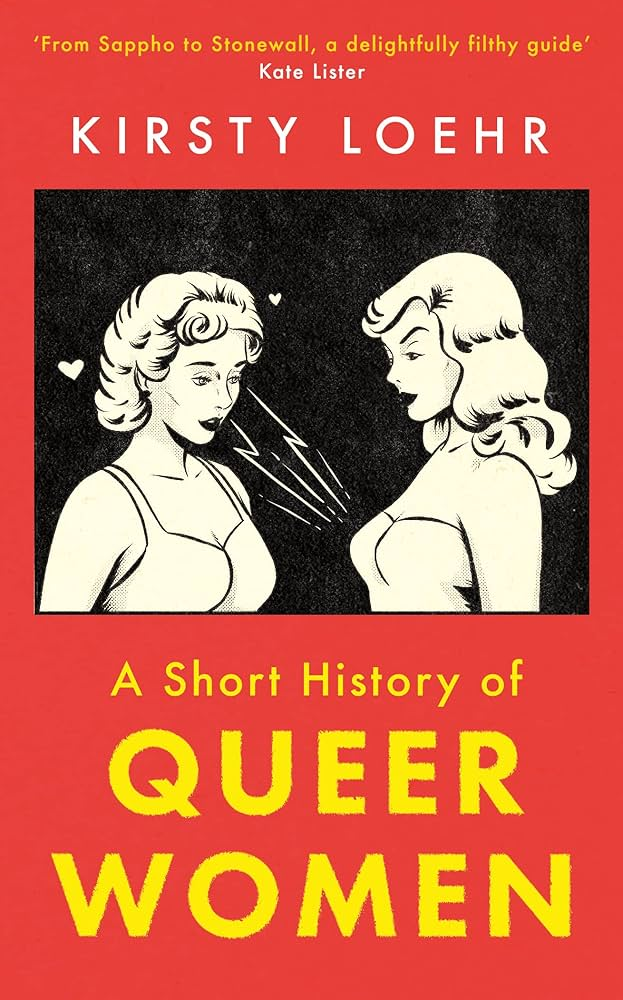 Couverture du livre A short History of queer women, de Kirsty Loehr, avec la citation "From Sappho to Stonewall, a delightfully filthy guide" (Kate Lister). La couverture est rouge, avec une illustration en noir et blanc au milieu. L'illustration est dans un style de BD des ann&eacute;es 60. Il s'agit de deux jeunes femmes face &agrave; face. L'une regarde l'autre qui regarde la poitrine de la premi&egrave;re. Il y a des &eacute;clairs stylis&eacute;s entre le regard et la poitrine, et il y a &eacute;galement des petits c&oelig;urs autour de sa t&ecirc;te. Elles sont visiblement attir&eacute;es l'une par l'autre.